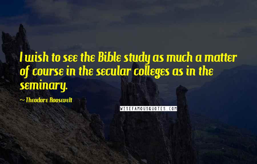 Theodore Roosevelt Quotes: I wish to see the Bible study as much a matter of course in the secular colleges as in the seminary.