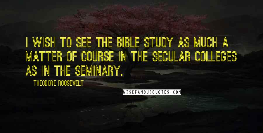 Theodore Roosevelt Quotes: I wish to see the Bible study as much a matter of course in the secular colleges as in the seminary.