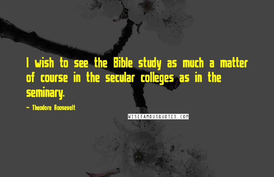 Theodore Roosevelt Quotes: I wish to see the Bible study as much a matter of course in the secular colleges as in the seminary.