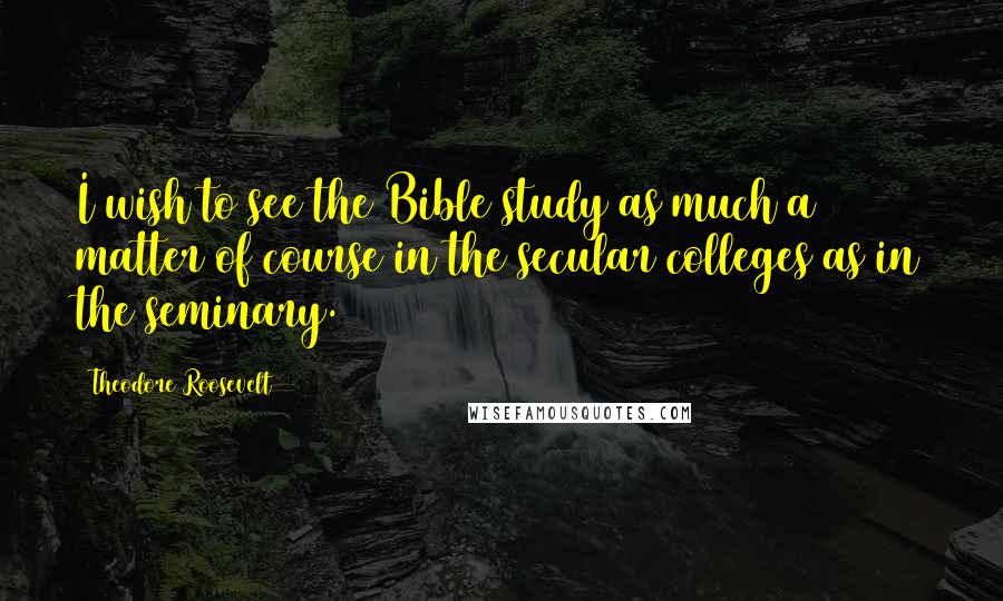 Theodore Roosevelt Quotes: I wish to see the Bible study as much a matter of course in the secular colleges as in the seminary.