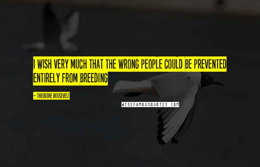 Theodore Roosevelt Quotes: I wish very much that the wrong people could be prevented entirely from breeding