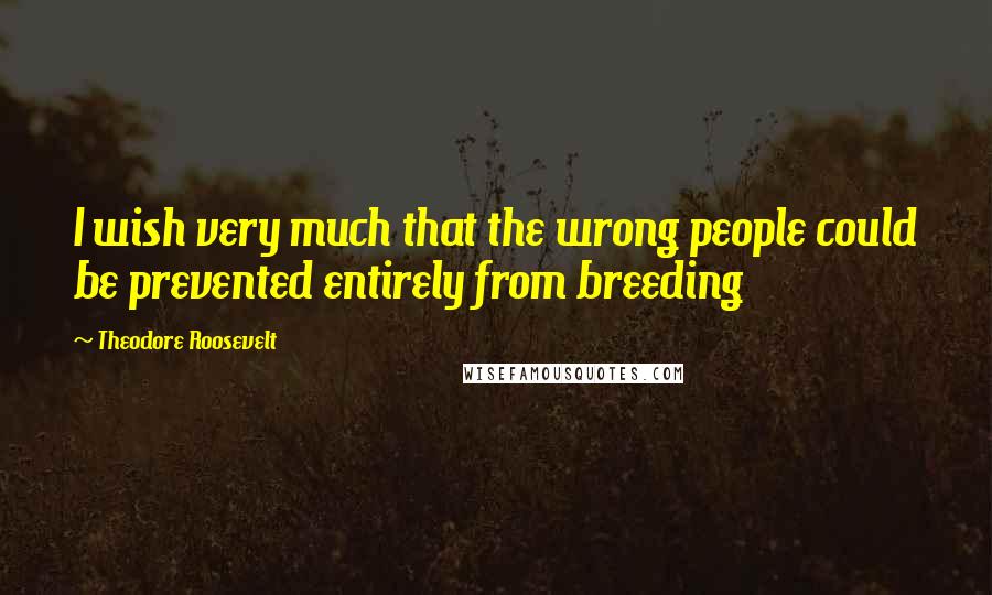 Theodore Roosevelt Quotes: I wish very much that the wrong people could be prevented entirely from breeding