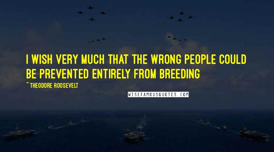 Theodore Roosevelt Quotes: I wish very much that the wrong people could be prevented entirely from breeding
