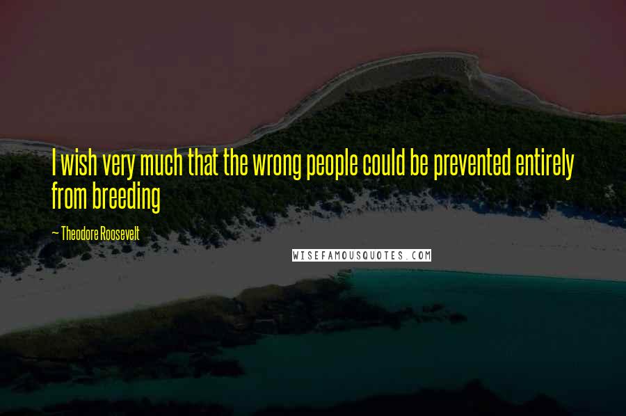 Theodore Roosevelt Quotes: I wish very much that the wrong people could be prevented entirely from breeding