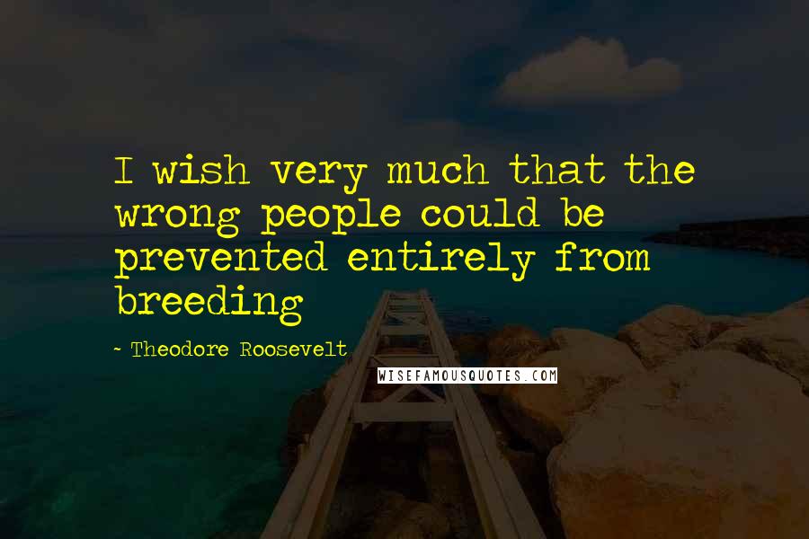Theodore Roosevelt Quotes: I wish very much that the wrong people could be prevented entirely from breeding