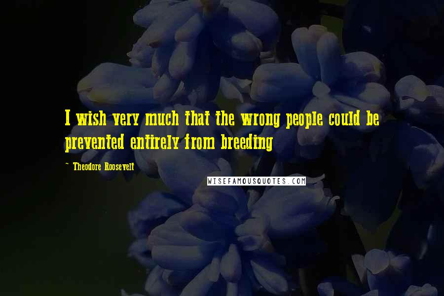 Theodore Roosevelt Quotes: I wish very much that the wrong people could be prevented entirely from breeding