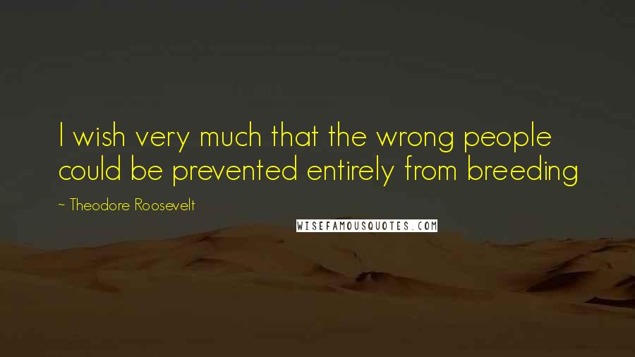 Theodore Roosevelt Quotes: I wish very much that the wrong people could be prevented entirely from breeding