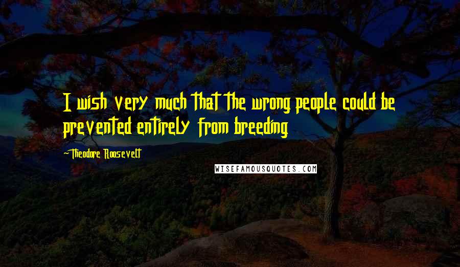Theodore Roosevelt Quotes: I wish very much that the wrong people could be prevented entirely from breeding