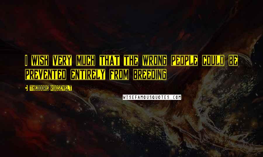 Theodore Roosevelt Quotes: I wish very much that the wrong people could be prevented entirely from breeding