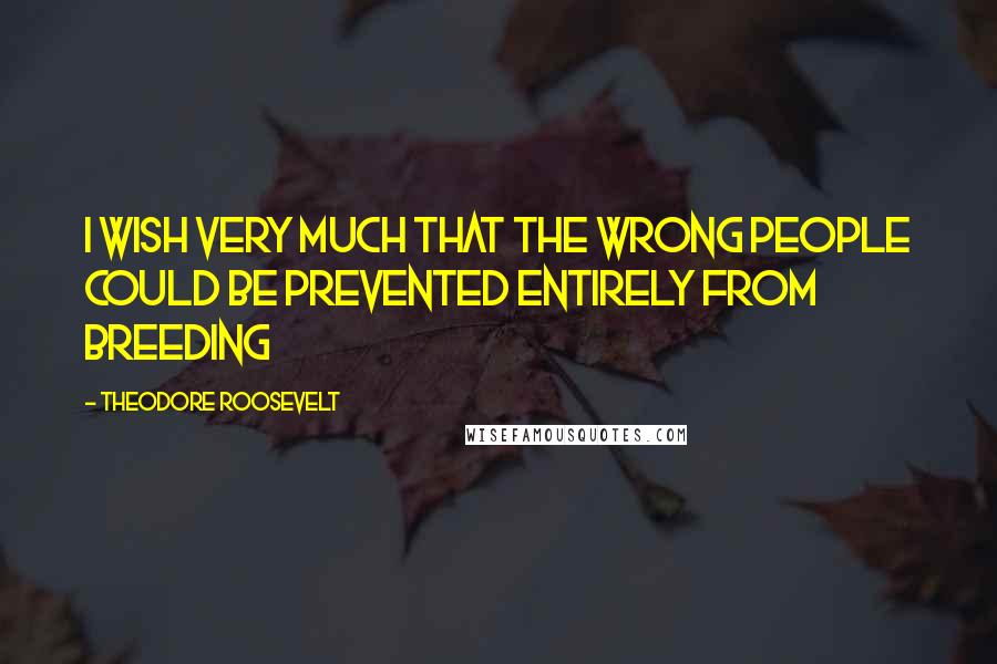 Theodore Roosevelt Quotes: I wish very much that the wrong people could be prevented entirely from breeding
