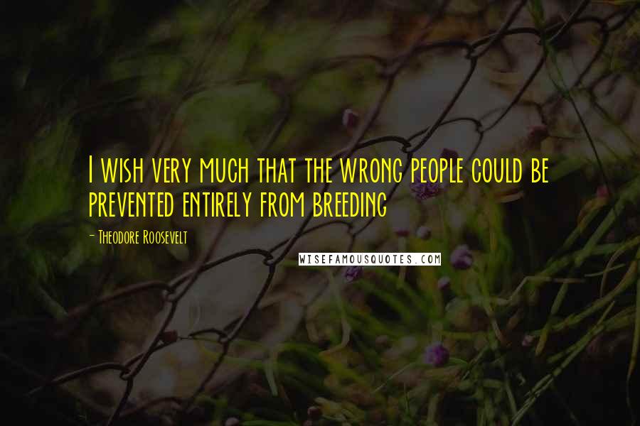 Theodore Roosevelt Quotes: I wish very much that the wrong people could be prevented entirely from breeding