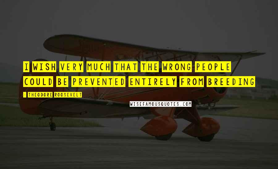 Theodore Roosevelt Quotes: I wish very much that the wrong people could be prevented entirely from breeding