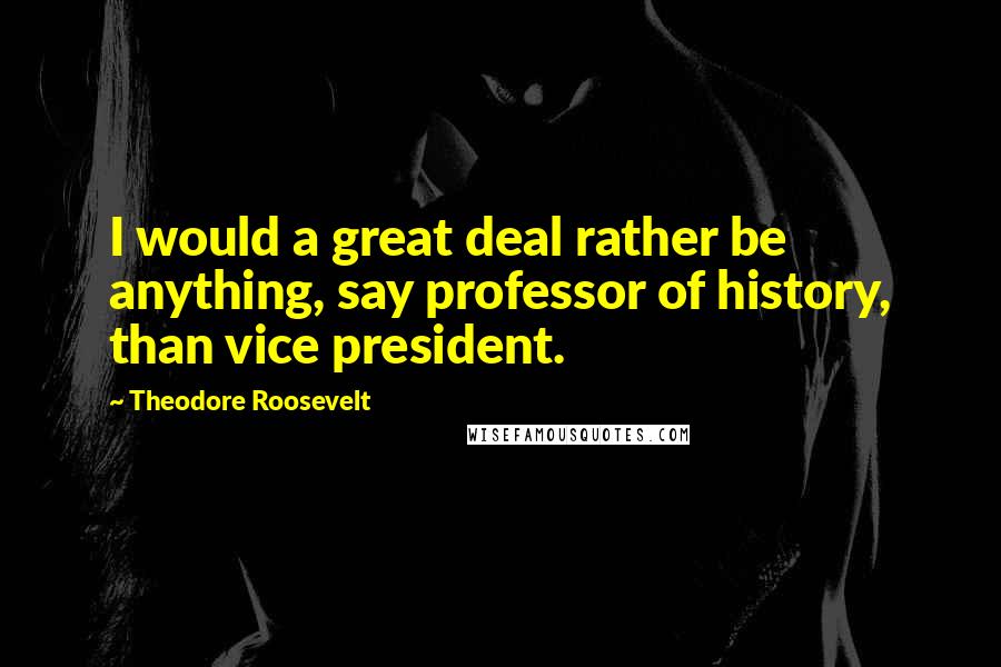 Theodore Roosevelt Quotes: I would a great deal rather be anything, say professor of history, than vice president.