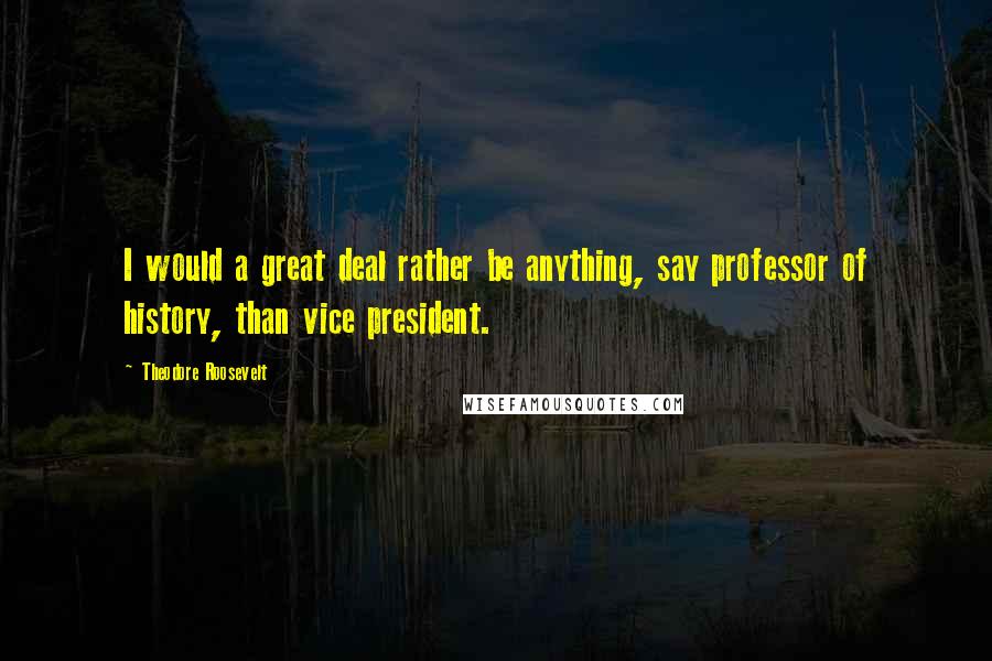 Theodore Roosevelt Quotes: I would a great deal rather be anything, say professor of history, than vice president.