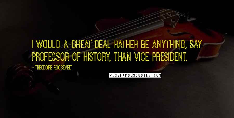 Theodore Roosevelt Quotes: I would a great deal rather be anything, say professor of history, than vice president.