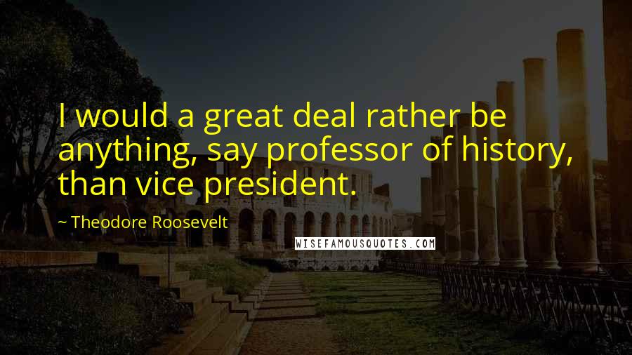 Theodore Roosevelt Quotes: I would a great deal rather be anything, say professor of history, than vice president.