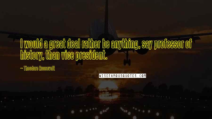 Theodore Roosevelt Quotes: I would a great deal rather be anything, say professor of history, than vice president.