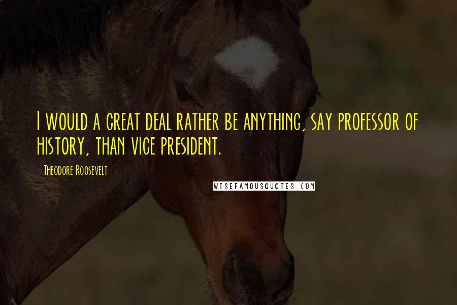 Theodore Roosevelt Quotes: I would a great deal rather be anything, say professor of history, than vice president.