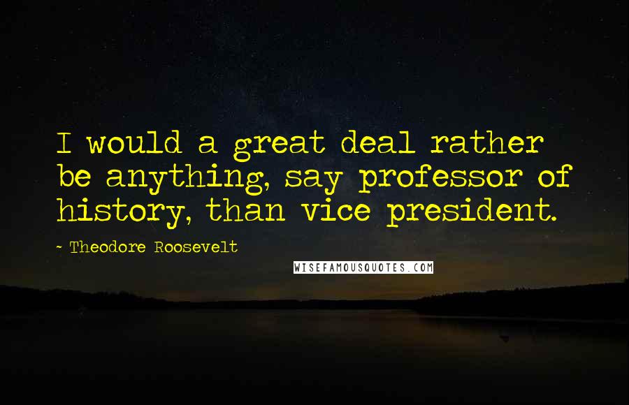 Theodore Roosevelt Quotes: I would a great deal rather be anything, say professor of history, than vice president.