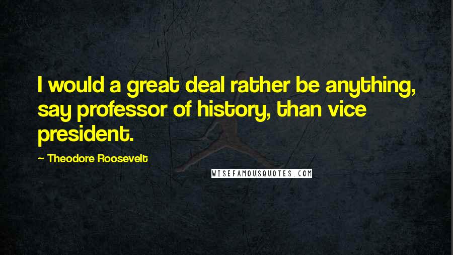 Theodore Roosevelt Quotes: I would a great deal rather be anything, say professor of history, than vice president.