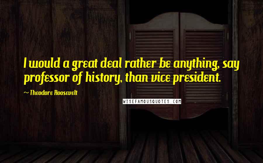 Theodore Roosevelt Quotes: I would a great deal rather be anything, say professor of history, than vice president.