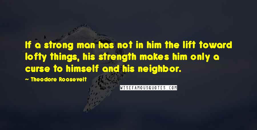 Theodore Roosevelt Quotes: If a strong man has not in him the lift toward lofty things, his strength makes him only a curse to himself and his neighbor.