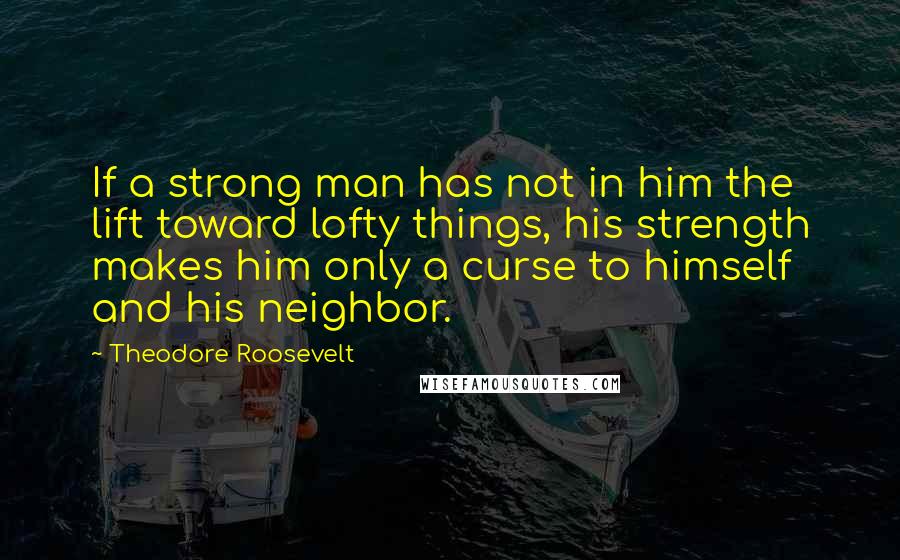 Theodore Roosevelt Quotes: If a strong man has not in him the lift toward lofty things, his strength makes him only a curse to himself and his neighbor.