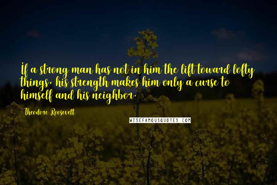 Theodore Roosevelt Quotes: If a strong man has not in him the lift toward lofty things, his strength makes him only a curse to himself and his neighbor.