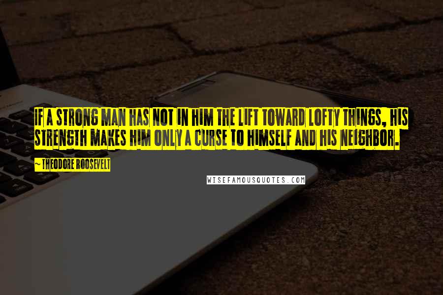 Theodore Roosevelt Quotes: If a strong man has not in him the lift toward lofty things, his strength makes him only a curse to himself and his neighbor.