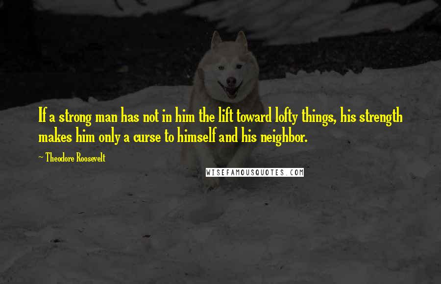 Theodore Roosevelt Quotes: If a strong man has not in him the lift toward lofty things, his strength makes him only a curse to himself and his neighbor.