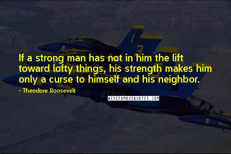 Theodore Roosevelt Quotes: If a strong man has not in him the lift toward lofty things, his strength makes him only a curse to himself and his neighbor.