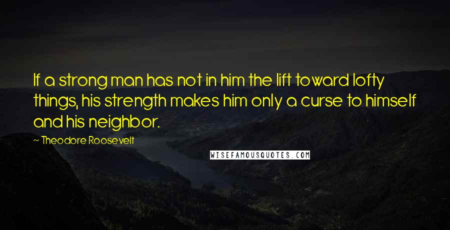 Theodore Roosevelt Quotes: If a strong man has not in him the lift toward lofty things, his strength makes him only a curse to himself and his neighbor.