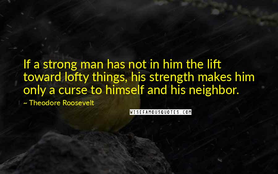 Theodore Roosevelt Quotes: If a strong man has not in him the lift toward lofty things, his strength makes him only a curse to himself and his neighbor.