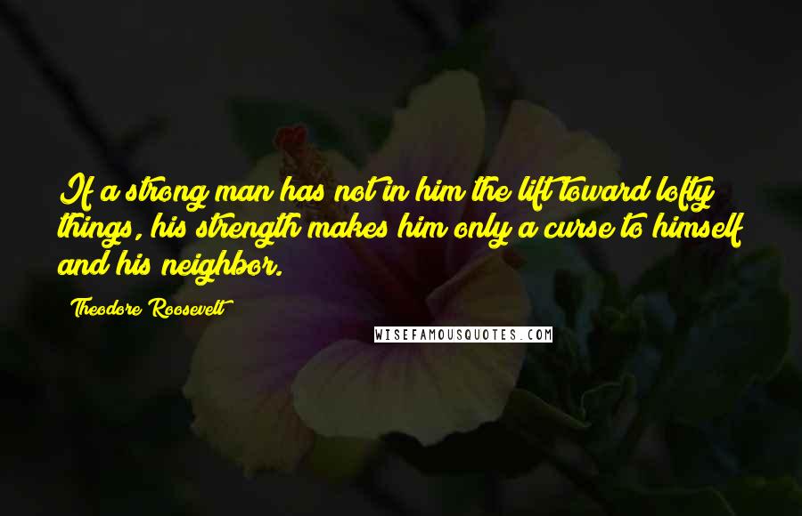 Theodore Roosevelt Quotes: If a strong man has not in him the lift toward lofty things, his strength makes him only a curse to himself and his neighbor.