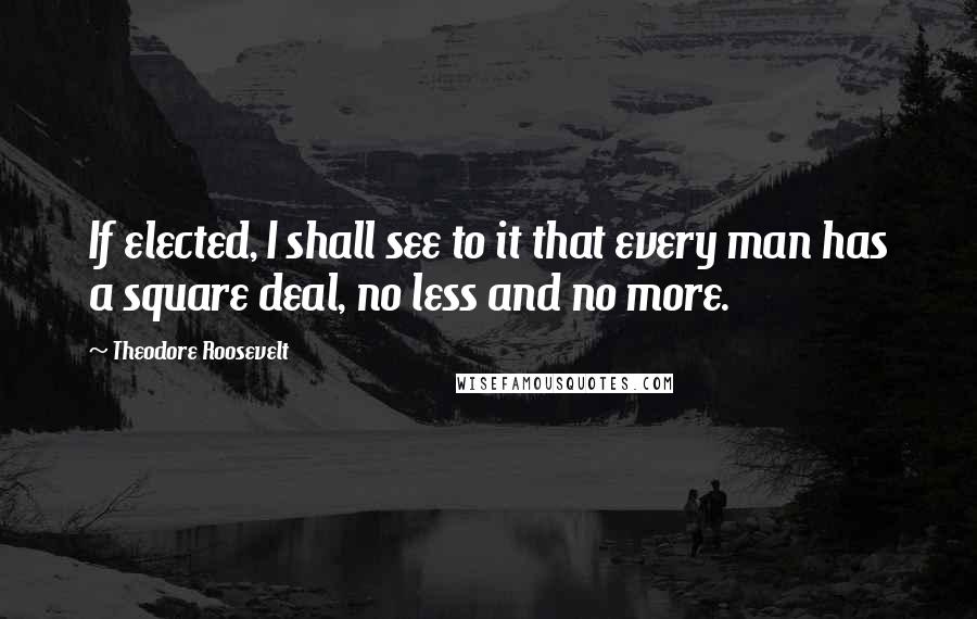 Theodore Roosevelt Quotes: If elected, I shall see to it that every man has a square deal, no less and no more.