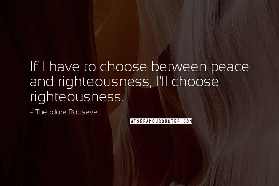 Theodore Roosevelt Quotes: If I have to choose between peace and righteousness, I'll choose righteousness.