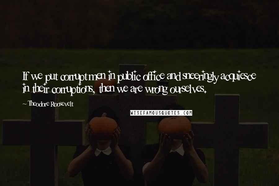 Theodore Roosevelt Quotes: If we put corrupt men in public office and sneeringly acquiesce in their corruptions, then we are wrong ourselves.