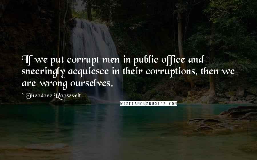 Theodore Roosevelt Quotes: If we put corrupt men in public office and sneeringly acquiesce in their corruptions, then we are wrong ourselves.