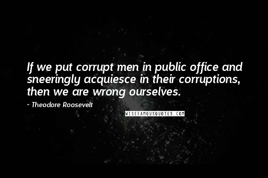 Theodore Roosevelt Quotes: If we put corrupt men in public office and sneeringly acquiesce in their corruptions, then we are wrong ourselves.