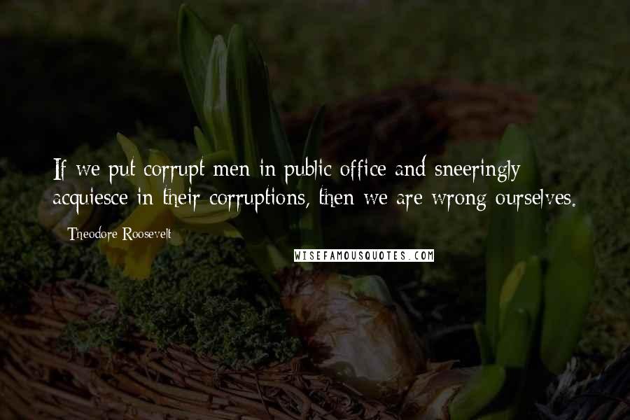 Theodore Roosevelt Quotes: If we put corrupt men in public office and sneeringly acquiesce in their corruptions, then we are wrong ourselves.