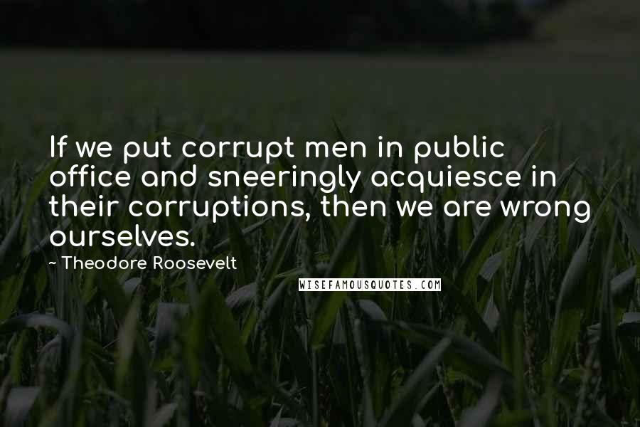 Theodore Roosevelt Quotes: If we put corrupt men in public office and sneeringly acquiesce in their corruptions, then we are wrong ourselves.