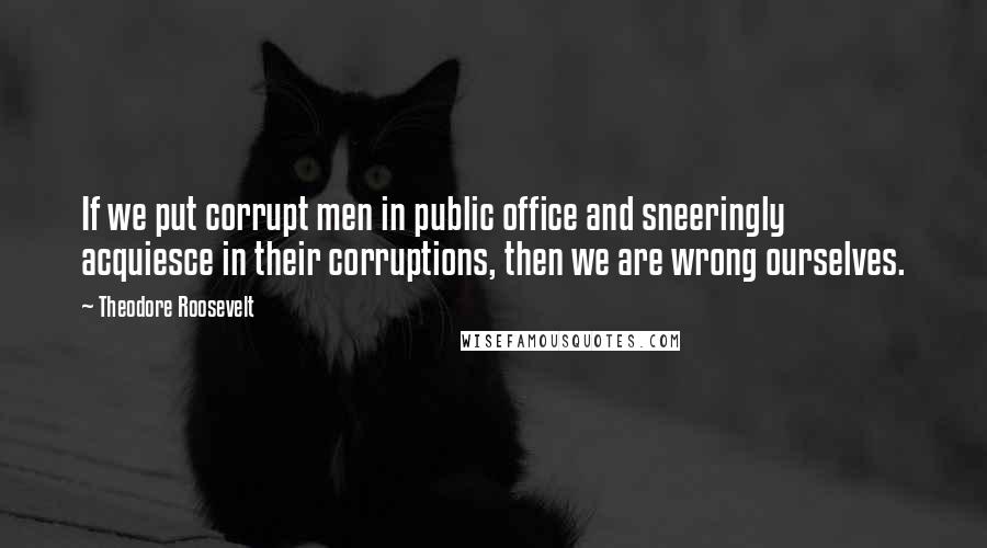 Theodore Roosevelt Quotes: If we put corrupt men in public office and sneeringly acquiesce in their corruptions, then we are wrong ourselves.