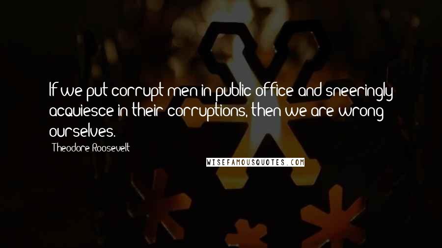 Theodore Roosevelt Quotes: If we put corrupt men in public office and sneeringly acquiesce in their corruptions, then we are wrong ourselves.