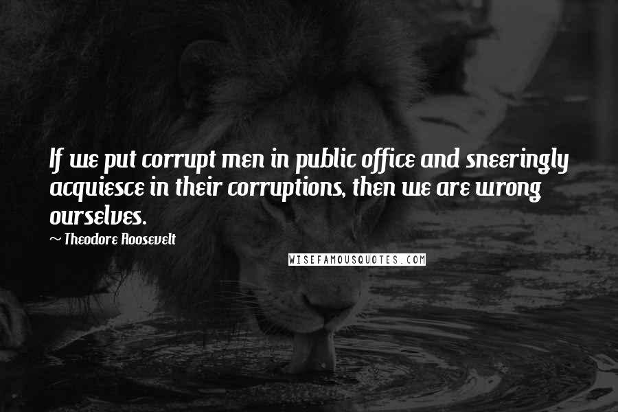 Theodore Roosevelt Quotes: If we put corrupt men in public office and sneeringly acquiesce in their corruptions, then we are wrong ourselves.