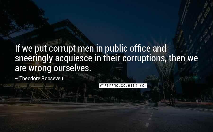 Theodore Roosevelt Quotes: If we put corrupt men in public office and sneeringly acquiesce in their corruptions, then we are wrong ourselves.