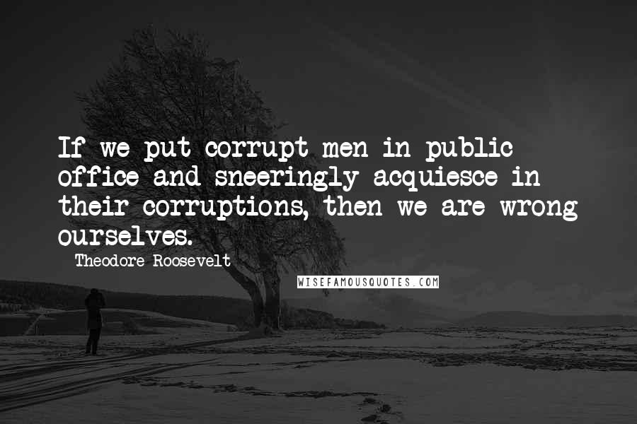 Theodore Roosevelt Quotes: If we put corrupt men in public office and sneeringly acquiesce in their corruptions, then we are wrong ourselves.