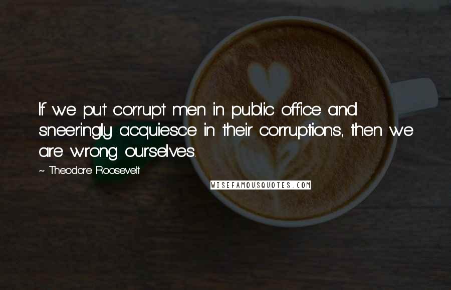 Theodore Roosevelt Quotes: If we put corrupt men in public office and sneeringly acquiesce in their corruptions, then we are wrong ourselves.