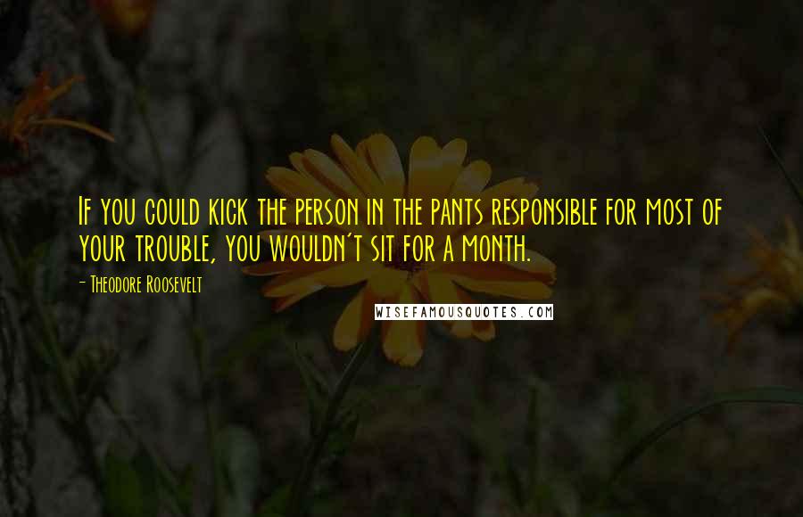 Theodore Roosevelt Quotes: If you could kick the person in the pants responsible for most of your trouble, you wouldn't sit for a month.