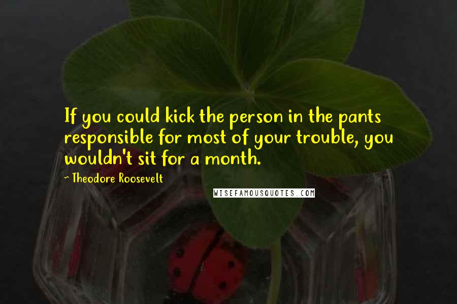 Theodore Roosevelt Quotes: If you could kick the person in the pants responsible for most of your trouble, you wouldn't sit for a month.