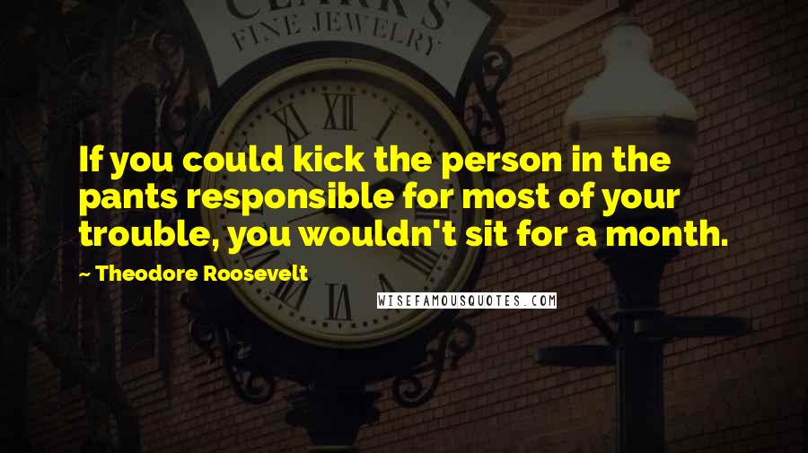 Theodore Roosevelt Quotes: If you could kick the person in the pants responsible for most of your trouble, you wouldn't sit for a month.